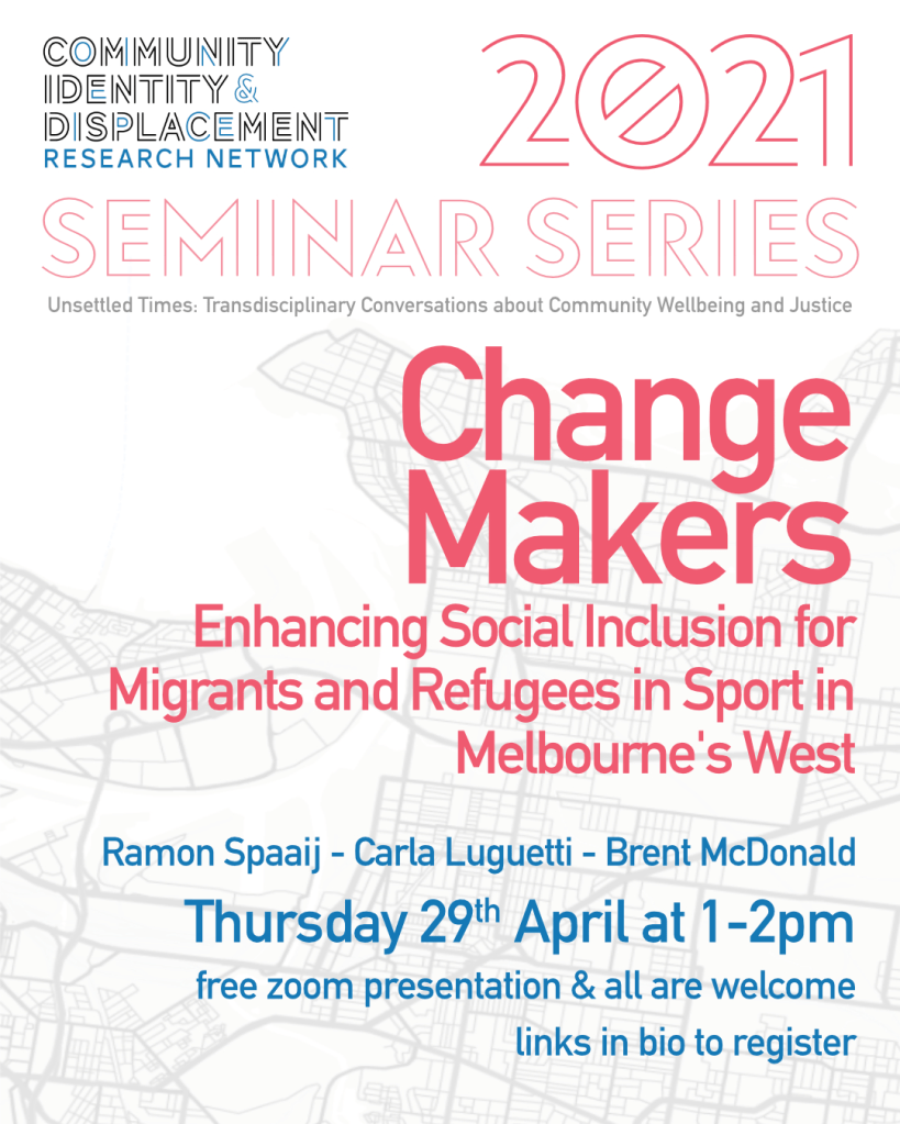 Flyer for Community Identity & Displacement Research Network 2021 Seminar Series: Unsettled Times: Transdisciplinary Conversations about Community Wellbeing and Justice. This seminar is Change Makers: Enhancing Social Inclusion for Migrants and Refugees in Sport in Melbourne's West with Ramon Spaaij, Carla Luguetti, and Brent McDonald. Thursday 29 April at 1-2pm on Zoom. All are welcome. Registration has closed, this event is past.